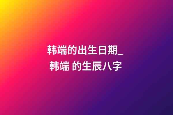 韩端的出生日期_  韩端 的生辰八字